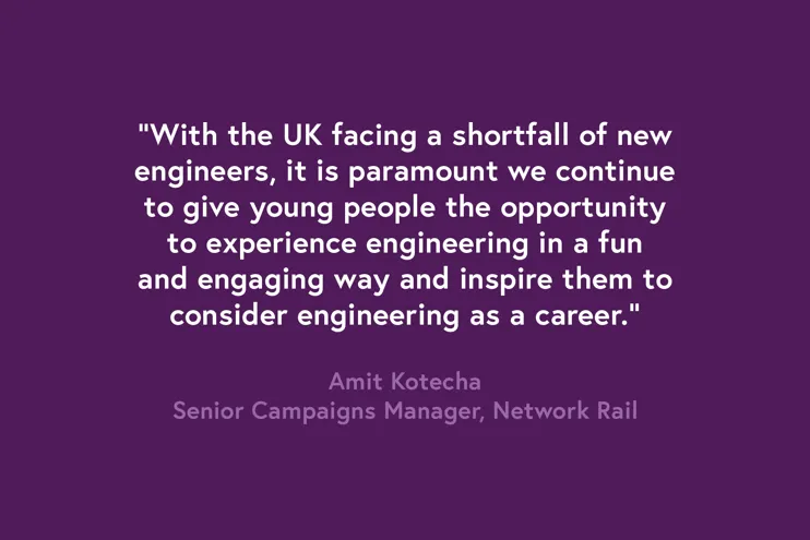 Quote - "With the UK facing a shortfall of new engineers, it is paramount we continue to give young people the opportunity to experience engineering in a fun and engaging way and inspire them to consider engineering as a career." Amit Kotecha, Senior Campaigns Manager at Network Rail.