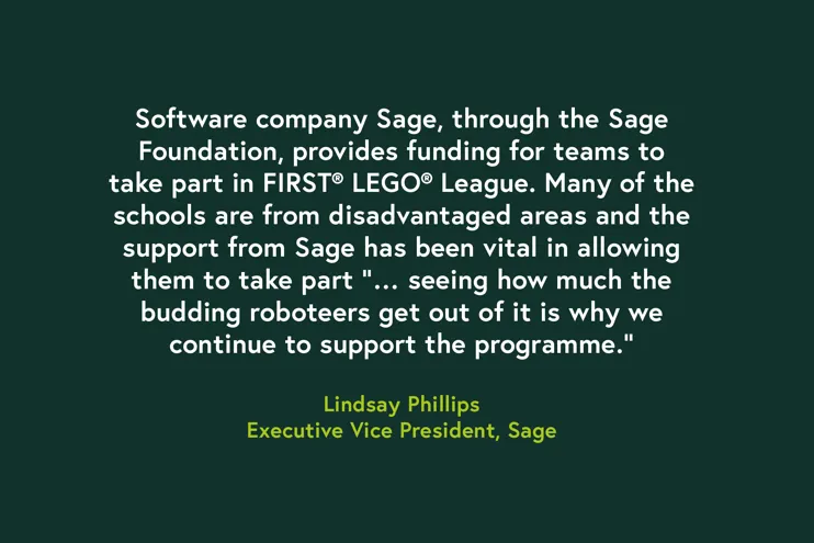 Quote - Software company Sage, through the Sage Foundation, provides funding for teams to take part in FIRST LEGO League. Many of the schools are from disadvantaged areas and the support from Sage has been vital in allowing them to take part "...seeing how much the budding roboteers get out of it is why we continue to support the programme." Lindsay Phillips, Executive Vice President at Sage.